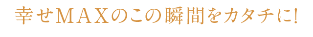 幸せMAXのこの瞬間をカタチに！