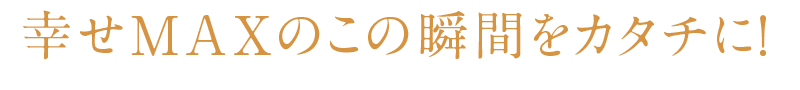 幸せMAXのこの瞬間をカタチに！