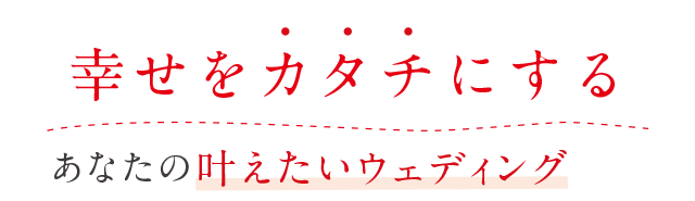 幸せをカタチにするあなたの叶えたいウェディングのお手伝い。