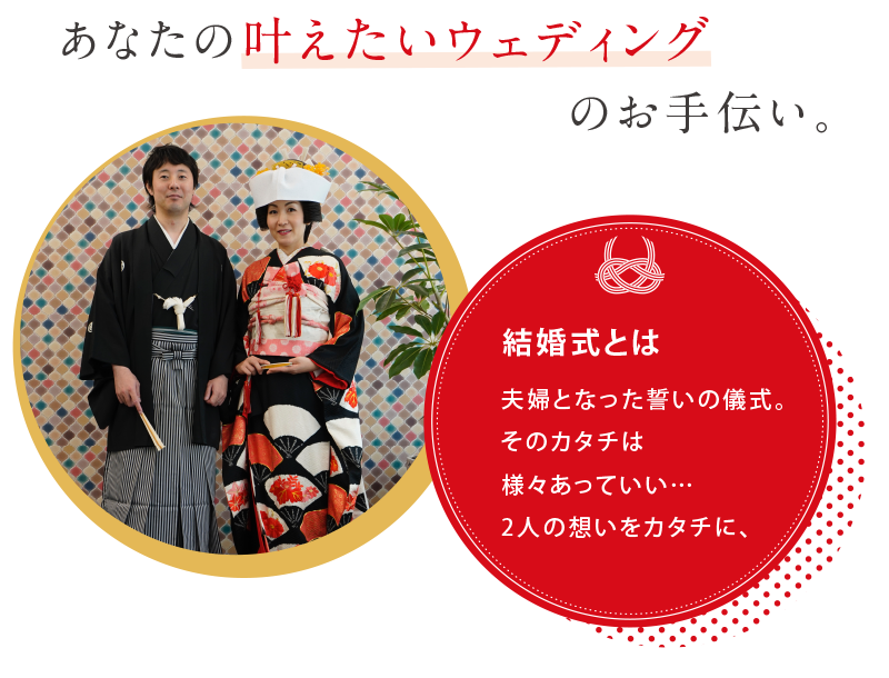 あなたの叶えたいウェディングのお手伝い。結婚式とは夫婦となった誓いの儀式。そのカタチは様々あっていい…2人の想いをカタチに、