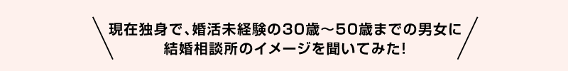 現在独身で、婚活未経験の30歳〜50歳までの男女に結婚相談所のイメージを聞いてみた！