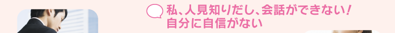 私、人見知りだし、会話ができない！自分に自信がない