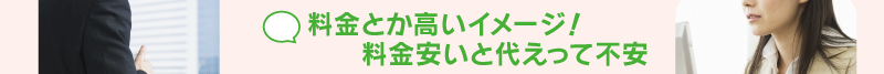 料金とか高いイメージ！料金安いと代えって不安