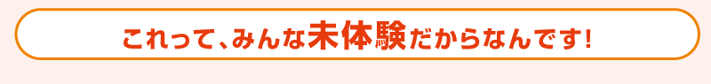 これって、みんな未体験だからなんです！