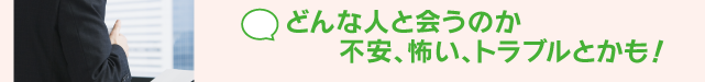 どんな人と会うのか不安、怖い、トラブルとかも！