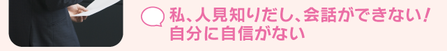 私、人見知りだし、会話ができない！自分に自信がない