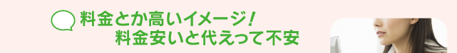料金とか高いイメージ！料金安いと代えって不安