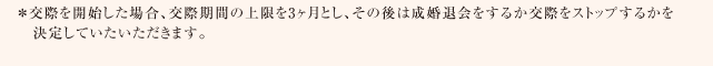 ＊交際を開始した場合、交際期間の上限を3ヶ月とし、その後は成婚退会をするか交際をストップするかを決定していたいただきます。